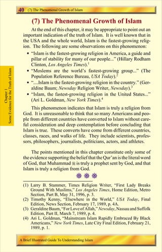 40 (7) The Phenomenal Growth of Islam 
(7) The Phenomenal Growth of Islam 
At the end of this chapter, it may be appropriate to point out an 
important indication of the truth of Islam. It is well known that in 
the USA and the whole world, Islam is the fastest-growing relig-ion. 
The following are some observations on this phenomenon: 
 “Islam is the fastest-growing religion in America, a guide and 
pillar of stability for many of our people...” (Hillary Rodham 
Clinton, Los Angeles Times).1 
 “Moslems are the world’s fastest-growing group...” (The 
Population Reference Bureau, USA Today).2 
 “....Islam is the fastest-growing religion in the country.” (Ger-aldine 
Baum; Newsday Religion Writer, Newsday).3 
 “Islam, the fastest-growing religion in the United States...” 
(Ari L. Goldman, New York Times).4 
This phenomenon indicates that Islam is truly a religion from 
God. It is unreasonable to think that so many Americans and peo-ple 
from different countries have converted to Islam without care-ful 
consideration and deep contemplation before concluding that 
Islam is true. These converts have come from different countries, 
classes, races, and walks of life. They include scientists, profes-sors, 
philosophers, journalists, politicians, actors, and athletes. 
The points mentioned in this chapter constitute only some of 
the evidence supporting the belief that the Qur’an is the literal word 
of God, that Muhammad  is truly a prophet sent by God, and that 
Islam is truly a religion from God. 
 
Some Evidence for the Truth of Islam 
Chapter 1 
(1) Larry B. Stammer, Times Religion Writer, “First Lady Breaks 
Ground With Muslims,” Los Angeles Times, Home Edition, Metro 
Section, Part B, May 31, 1996, p. 3. 
(2) Timothy Kenny, “Elsewhere in the World,” USA Today, Final 
Edition, News Section, February 17, 1989, p. 4A. 
(3) Geraldine Baum, “For Love of Allah,” Newsday, Nassau and Suffolk 
Edition, Part II, March 7, 1989, p. 4. 
(4) Ari L. Goldman, “Mainstream Islam Rapidly Embraced By Black 
Americans,” New York Times, Late City Final Edition, February 21, 
1989, p. 1. 
A Brief Illustrated Guide To Understanding Islam 
Contents 
 