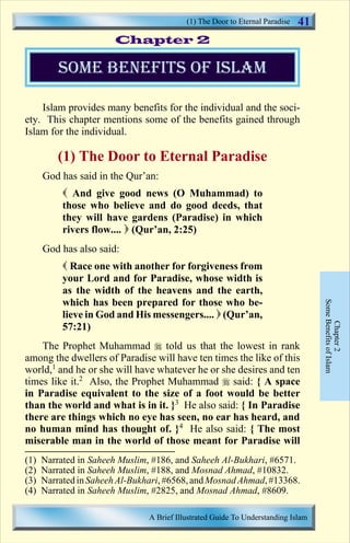(1) The Door to Eternal Paradise 
Chapter 2 
41 
Islam provides many benefits for the individual and the soci-ety. 
This chapter mentions some of the benefits gained through 
Islam for the individual. 
(1) The Door to Eternal Paradise 
God has said in the Qur’an: 
 And give good news (O Muhammad) to 
those who believe and do good deeds, that 
they will have gardens (Paradise) in which 
rivers flow....  (Qur’an, 2:25) 
God has also said: 
 Race one with another for forgiveness from 
your Lord and for Paradise, whose width is 
as the width of the heavens and the earth, 
which has been prepared for those who be-lieve 
in God and His messengers....  (Qur’an, 
57:21) 
The Prophet Muhammad  told us that the lowest in rank 
among the dwellers of Paradise will have ten times the like of this 
world,1 and he or she will have whatever he or she desires and ten 
times like it.2 Also, the Prophet Muhammad  said: { A space 
in Paradise equivalent to the size of a foot would be better 
than the world and what is in it. }3 He also said: { In Paradise 
there are things which no eye has seen, no ear has heard, and 
no human mind has thought of. }4 He also said: { The most 
miserable man in the world of those meant for Paradise will 
Some Benefits of Islam 
Chapter 2 
some benefits of islam 
(1) Narrated in Saheeh Muslim, #186, and Saheeh Al-Bukhari, #6571. 
(2) Narrated in Saheeh Muslim, #188, and Mosnad Ahmad, #10832. 
(3) Narrated in Saheeh Al-Bukhari, #6568, and Mosnad Ahmad, #13368. 
(4) Narrated in Saheeh Muslim, #2825, and Mosnad Ahmad, #8609. 
A Brief Illustrated Guide To Understanding Islam 
Contents 
 