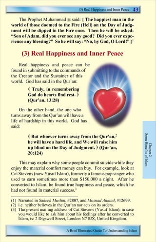 43 
The Prophet Muhammad  said: { The happiest man in the 
world of those doomed to the Fire (Hell) on the Day of Judg-ment 
will be dipped in the Fire once. Then he will be asked: 
“Son of Adam, did you ever see any good? Did you ever expe-rience 
any blessing?” So he will say: “No, by God, O Lord!” }1 
(3) Real Happiness and Inner Peace 
Real happiness and peace can be 
found in submitting to the commands of 
the Creator and the Sustainer of this 
world. God has said in the Qur’an: 
 Truly, in remembering 
God do hearts find rest.  
(Qur’an, 13:28) 
On the other hand, the one who 
turns away from the Qur’an will have a 
life of hardship in this world. God has 
said: 
 But whoever turns away from the Qur’an,2 
he will have a hard life, and We will raise him 
up blind on the Day of Judgment.  (Qur’an, 
20:124) 
This may explain why some people commit suicide while they 
enjoy the material comfort money can buy. For example, look at 
Cat Stevens (now Yusuf Islam), formerly a famous pop singer who 
used to earn sometimes more than $150,000 a night. After he 
converted to Islam, he found true happiness and peace, which he 
had not found in material success.3 
Some Benefits of Islam 
Chapter 2 
(3) Real Happiness and Inner Peace 
(1) Narrated in Saheeh Muslim, #2807, and Mosnad Ahmad, #12699. 
(2) i.e. neither believes in the Qur’an nor acts on its orders. 
(3) The present mailing address of Cat Stevens (Yusuf Islam), in case 
you would like to ask him about his feelings after he converted to 
Islam, is: 2 Digswell Street, London N7 8JX, United Kingdom. 
A Brief Illustrated Guide To Understanding Islam 
Contents 
 