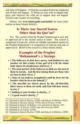 49 
and what will happen. 2) God has recorded all that has happened 
and all that will happen. 3) Whatever God wills to happen hap-pens, 
and whatever He wills not to happen does not happen. 
4) God is the Creator of everything. 
(Please visit www.islam-guide.com/beliefs for more infor-mation 
on basic Islamic beliefs.) 
Is There Any Sacred Source 
Other than the Qur’an? 
Yes. The sunnah (what the Prophet Muhammad  said, did, 
or approved of) is the second source in Islam. The sunnah is 
comprised of hadeeths, which are reliably transmitted reports by 
the Prophet Muhammad’s  companions of what he said, did, or 
approved of. Belief in the sunnah is a basic Islamic belief. 
Examples of the Prophet 
Muhammad’s  Sayings 
 { The believers, in their love, mercy, and kindness to one 
another are like a body: if any part of it is ill, the whole 
body shares its sleeplessness and fever. }1 
 { The most perfect of the believers in faith are the best of 
them in morals. And the best among them are those who 
are best to their wives. }2 
 { None of you believes (completely) until he loves for his 
brother what he loves for himself. }3 
 { The merciful are shown mercy by the All-Merciful. 
Show mercy to those on earth, and God will show mercy 
to you. }4 
 { Smiling at your brother is charity... }5 
 { A good word is charity. }6 
General Information on Islam 
Chapter 3 
Is There Any Sacred Source Other than the Qur an? Examples of the Prophet Muhammad s Sayings 
(1) Narrated in Saheeh Muslim, #2586, and Saheeh Al-Bukhari, #6011. 
(2) Narrated in Mosnad Ahmad, #7354, and Al-Tirmizi, #1162. 
(3) Narrated in Saheeh Al-Bukhari, #13, and Saheeh Muslim, #45. 
(4) Narrated in Al-Tirmizi, #1924, and Abu-Dawood, #4941. 
(5) Narrated in Al-Tirmizi, #1956. 
(6) Narrated in Saheeh Muslim, #1009, and Saheeh Al-Bukhari, #2989. 
A Brief Illustrated Guide To Understanding Islam 
Contents 
 