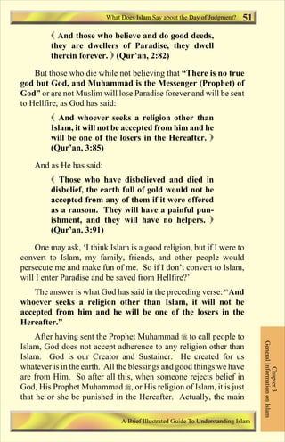 What Does Islam Say about the Day of Judgment? 
 And those who believe and do good deeds, 
they are dwellers of Paradise, they dwell 
therein forever.  (Qur’an, 2:82) 
51 
But those who die while not believing that “There is no true 
god but God, and Muhammad is the Messenger (Prophet) of 
God” or are not Muslim will lose Paradise forever and will be sent 
to Hellfire, as God has said: 
 And whoever seeks a religion other than 
Islam, it will not be accepted from him and he 
will be one of the losers in the Hereafter.  
(Qur’an, 3:85) 
And as He has said: 
 Those who have disbelieved and died in 
disbelief, the earth full of gold would not be 
accepted from any of them if it were offered 
as a ransom. They will have a painful pun-ishment, 
and they will have no helpers.  
(Qur’an, 3:91) 
One may ask, ‘I think Islam is a good religion, but if I were to 
convert to Islam, my family, friends, and other people would 
persecute me and make fun of me. So if I don’t convert to Islam, 
will I enter Paradise and be saved from Hellfire?’ 
The answer is what God has said in the preceding verse: “And 
whoever seeks a religion other than Islam, it will not be 
accepted from him and he will be one of the losers in the 
Hereafter.” 
After having sent the Prophet Muhammad  to call people to 
Islam, God does not accept adherence to any religion other than 
Islam. God is our Creator and Sustainer. He created for us 
whatever is in the earth. All the blessings and good things we have 
are from Him. So after all this, when someone rejects belief in 
God, His Prophet Muhammad , or His religion of Islam, it is just 
that he or she be punished in the Hereafter. Actually, the main 
General Information on Islam 
Chapter 3 
A Brief Illustrated Guide To Understanding Islam 
Contents 
 