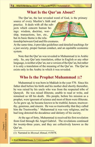 54 What Is the Qur an About? Who Is the Prophet Muhammad ? 
What Is the Qur’an About? 
The Qur’an, the last revealed word of God, is the primary 
source of every Muslim’s faith and 
practice. It deals with all the sub-jects 
which concern human be-ings: 
wisdom, doctrine, wor-ship, 
transactions, law, etc., 
but its basic theme is the rela-tionship 
between God and His creatures. 
At the same time, it provides guidelines and detailed teachings for 
a just society, proper human conduct, and an equitable economic 
system. 
Note that the Qur’an was revealed to Muhammad  in Arabic 
only. So, any Qur’anic translation, either in English or any other 
language, is neither a Qur’an, nor a version of the Qur’an, but rather 
it is only a translation of the meaning of the Qur’an. The Qur’an 
exists only in the Arabic in which it was revealed. 
Who Is the Prophet Muhammad ? 
Muhammad  was born in Makkah in the year 570. Since his 
father died before his birth and his mother died shortly thereafter, 
he was raised by his uncle who was from the respected tribe of 
Quraysh. He was raised illiterate, unable to read or write, and 
remained so till his death. His people, before his mission as a 
prophet, were ignorant of science and most of them were illiterate. 
As he grew up, he became known to be truthful, honest, trustwor-thy, 
generous, and sincere. He was so trustworthy that they called 
him the Trustworthy.1 Muhammad  was very religious, and he 
had long detested the decadence and idolatry of his society. 
At the age of forty, Muhammad  received his first revelation 
from God through the Angel Gabriel. The revelations continued 
for twenty-three years, and they are collectively known as the 
Qur’an. 
Chapter 3 
General Information on Islam 
(1) Narrated in Mosnad Ahmad, #15078. 
A Brief Illustrated Guide To Understanding Islam 
Contents 
 