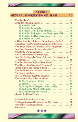 Contents 
Chapter 3 
general information on Islam. . . . . . . 45 
What Is Islam? . . . . . . . . . . . . . . . . . . . . . . . . . . . . . . . . . . 45 
Some Basic Islamic Beliefs . . . . . . . . . . . . . . . . . . . . . . . . 45 
1) Belief in God . . . . . . . . . . . . . . . . . . . . . . . . . . . . . 45 
2) Belief in the Angels . . . . . . . . . . . . . . . . . . . . . . . . 47 
3) Belief in God’s Revealed Books . . . . . . . . . . . . . . 48 
4) Belief in the Prophets and Messengers of God . . . 48 
5) Belief in the Day of Judgment . . . . . . . . . . . . . . . . 48 
6) Belief in Al-Qadar . . . . . . . . . . . . . . . . . . . . . . . . . 48 
Is There Any Sacred Source Other than the Qur’an? . . . . . 49 
Examples of the Prophet Muhammad’s  Sayings . . . . . . 49 
What Does Islam Say about the Day of Judgment? . . . . . . 50 
How Does Someone Become a Muslim? . . . . . . . . . . . . . . 52 
What Is the Qur’an About?. . . . . . . . . . . . . . . . . . . . . . . . . 54 
Who Is the Prophet Muhammad ? . . . . . . . . . . . . . . . . . . 54 
How Did the Spread of Islam Affect the Development of 
Science? . . . . . . . . . . . . . . . . . . . . . . . . . . . . . . . . . . . . 56 
What Do Muslims Believe about Jesus? . . . . . . . . . . . . . . 57 
What Does Islam Say about Terrorism?. . . . . . . . . . . . . . . 59 
Human Rights and Justice in Islam . . . . . . . . . . . . . . . . . . 61 
What Is the Status of Women in Islam? . . . . . . . . . . . . . . . 63 
The Family in Islam . . . . . . . . . . . . . . . . . . . . . . . . . . . . . . 64 
How Do Muslims Treat the Elderly? . . . . . . . . . . . . . . . . . 64 
What Are the Five Pillars of Islam? . . . . . . . . . . . . . . . . . . 65 
1) The Testimony of Faith . . . . . . . . . . . . . . . . . . . . . 65 
2) Prayer. . . . . . . . . . . . . . . . . . . . . . . . . . . . . . . . . . . 66 
3) Giving Zakat (Support of the Needy) . . . . . . . . . . 66 
4) Fasting the Month of Ramadan . . . . . . . . . . . . . . . 67 
5) The Pilgrimage to Makkah . . . . . . . . . . . . . . . . . . 67 
Islam in the United States. . . . . . . . . . . . . . . . . . . . . . . . . . 68 
For More Information on Islam . . . . . . . . . . . . . . . . . . . . . 69 
For Suggestions and Comments on This Book . . . . . . . . . 70 
For Further Reading on Islam. . . . . . . . . . . . . . . . . . . . . . . 70 
References . . . . . . . . . . . . . . . . . . . . . . . . . . . . . . . . . . . . . 71 
2 
A Brief Illustrated Guide To Understanding Islam 
 