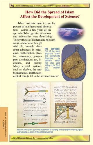 How Did the Spread of Islam Affect the Development of Science? 
How Did the Spread of Islam 
Affect the Development of Science? 
Islam instructs man to use his 
56 
powers of intelligence and observa-tion. 
Within a few years of the 
spread of Islam, great civilizations 
and universities were flourishing. 
The synthesis of Eastern and Western 
ideas, and of new thought 
with old, brought about 
great advances in medi-cine, 
mathematics, phys-ics, 
astronomy, geogra-phy, 
architecture, art, lit-erature, 
and history. 
Many crucial systems, 
such as algebra, the Ara-bic 
The astrolabe: 
One of the most 
important scien-tific 
instruments 
developed by 
Muslims which 
was also used 
widely in the West 
until modern 
times. 
numerals, and the con-cept 
of zero (vital to the advancement of 
Chapter 3 
General Information on Islam 
Muslim physicians paid much attention to surgery and developed many surgical 
instruments as seen in this old manuscript. 
A Brief Illustrated Guide To Understanding Islam 
Contents 
 