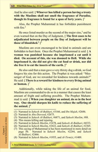 What Does Islam Say about Terrorism? 
60 
And he also said: { Whoever has killed a person having a treaty 
with the Muslims shall not smell the fragrance of Paradise, 
though its fragrance is found for a span of forty years. }1 
Also, the Prophet Muhammad  has forbidden punishment 
with fire.2 
He once listed murder as the second of the major sins,3 and he 
even warned that on the Day of Judgment, { The first cases to be 
adjudicated between people on the Day of Judgment will be 
those of bloodshed.4 }5 
Muslims are even encouraged to be kind to animals and are 
forbidden to hurt them. Once the Prophet Muhammad  said: { A 
woman was punished because she imprisoned a cat until it 
died. On account of this, she was doomed to Hell. While she 
imprisoned it, she did not give the cat food or drink, nor did 
she free it to eat the insects of the earth. }6 
He also said that a man gave a very thirsty dog a drink, so God 
forgave his sins for this action. The Prophet  was asked: “Mes-senger 
of God, are we rewarded for kindness towards animals?” 
He said: { There is a reward for kindness to every living animal 
or human. }7 
Additionally, while taking the life of an animal for food, 
Muslims are commanded to do so in a manner that causes the least 
amount of fright and suffering possible. The Prophet Muham-mad 
 said: { When you slaughter an animal, do so in the best 
way. One should sharpen his knife to reduce the suffering of 
the animal. }8 
Chapter 3 
General Information on Islam 
(1) Narrated in Saheeh Al-Bukhari, #3166, and Ibn Majah, #2686. 
(2) Narrated in Abu-Dawood, #2675. 
(3) Narrated in Saheeh Al-Bukhari, #6871, and Saheeh Muslim, #88. 
(4) This means killing and injuring. 
(5) Narrated in Saheeh Muslim, #1678, and Saheeh Al-Bukhari, #6533. 
(6) Narrated in Saheeh Muslim, #2422, and Saheeh Al-Bukhari, #2365. 
(7) This saying of Muhammad  has been mentioned in more detail on 
page 50. Narrated in Saheeh Muslim, #2244, and Saheeh 
Al-Bukhari, #2466. 
(8) Narrated in Saheeh Muslim, #1955, and Al-Tirmizi, #1409. 
A Brief Illustrated Guide To Understanding Islam 
Contents 
 