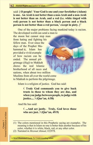 Human Rights and Justice in Islam 
62 
said: { O people! Your God is one and your forefather (Adam) 
is one. An Arab is not better than a non-Arab and a non-Arab 
is not better than an Arab, and a red (i.e. white tinged with 
red) person is not better than a black person and a black 
person is not better than a red person,1 except in piety. }2 
One of the major problems facing mankind today is racism. 
The developed world can send a man to 
the moon but cannot stop man 
from hating and fighting his 
fellow man. Ever since the 
days of the Prophet Mu-hammad 
, Islam has 
provided a vivid example 
of how racism can be 
ended. The annual pil-grimage 
(Hajj) to Makkah 
shows the real Islamic 
brotherhood of all races and 
nations, when about two million 
Muslims from all over the world come 
to Makkah to perform the pilgrimage. 
Islam is a religion of justice. God has said: 
 Truly God commands you to give back 
trusts to those to whom they are due, and 
when you judge between people, to judge with 
justice....  (Qur’an, 4:58) 
And He has said: 
 ...And act justly. Truly, God loves those 
who are just.  (Qur’an, 49:9) 
Chapter 3 
General Information on Islam 
(1) The colors mentioned in this Prophetic saying are examples. The 
meaning is that in Islam no one is better than another because of his 
color, whether it is white, black, red, or any other color. 
(2) Narrated in Mosnad Ahmad, #22978. 
A Brief Illustrated Guide To Understanding Islam 
Contents 
 
