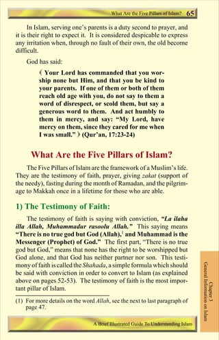 What Are the Five Pillars of Islam? 65 
In Islam, serving one’s parents is a duty second to prayer, and 
it is their right to expect it. It is considered despicable to express 
any irritation when, through no fault of their own, the old become 
difficult. 
God has said: 
 Your Lord has commanded that you wor-ship 
none but Him, and that you be kind to 
your parents. If one of them or both of them 
reach old age with you, do not say to them a 
word of disrespect, or scold them, but say a 
generous word to them. And act humbly to 
them in mercy, and say: “My Lord, have 
mercy on them, since they cared for me when 
I was small.”  (Qur’an, 17:23-24) 
What Are the Five Pillars of Islam? 
The Five Pillars of Islam are the framework of a Muslim’s life. 
They are the testimony of faith, prayer, giving zakat (support of 
the needy), fasting during the month of Ramadan, and the pilgrim-age 
to Makkah once in a lifetime for those who are able. 
1) The Testimony of Faith: 
The testimony of faith is saying with conviction, “La ilaha 
illa Allah, Muhammadur rasoolu Allah.” This saying means 
“There is no true god but God (Allah),1 and Muhammad is the 
Messenger (Prophet) of God.” The first part, “There is no true 
god but God,” means that none has the right to be worshipped but 
God alone, and that God has neither partner nor son. This testi-mony 
of faith is called the Shahada, a simple formula which should 
be said with conviction in order to convert to Islam (as explained 
above on pages 52-53). The testimony of faith is the most impor-tant 
pillar of Islam. 
General Information on Islam 
Chapter 3 
(1) For more details on the word Allah, see the next to last paragraph of 
A Brief Illustrated Guide To Understanding Islam 
page 47. 
Contents 
 
