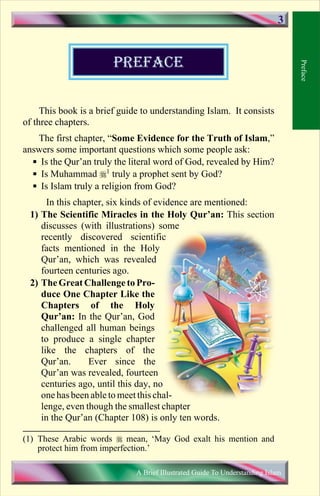 PREFACE 
This book is a brief guide to understanding Islam. It consists 
of three chapters. 
The first chapter, “Some Evidence for the Truth of Islam,” 
answers some important questions which some people ask: 
 Is the Qur’an truly the literal word of God, revealed by Him? 
 Is Muhammad 1 truly a prophet sent by God? 
 Is Islam truly a religion from God? 
In this chapter, six kinds of evidence are mentioned: 
1) The Scientific Miracles in the Holy Qur’an: This section 
discusses (with illustrations) some 
recently discovered scientific 
facts mentioned in the Holy 
Qur’an, which was revealed 
fourteen centuries ago. 
2) The Great Challenge to Pro-duce 
One Chapter Like the 
Chapters of the Holy 
Qur’an: In the Qur’an, God 
challenged all human beings 
to produce a single chapter 
like the chapters of the 
Qur’an. Ever since the 
Qur’an was revealed, fourteen 
centuries ago, until this day, no 
one has been able to meet this chal-lenge, 
even though the smallest chapter 
in the Qur’an (Chapter 108) is only ten words. 
Preface 
3 
(1) These Arabic words  mean, ‘May God exalt his mention and 
protect him from imperfection.’ 
A Brief Illustrated Guide To Understanding Islam 
Contents 
 