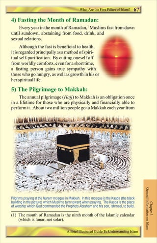 What Are the Five Pillars of Islam? 67 
4) Fasting the Month of Ramadan: 
Every year in the month of Ramadan,1 Muslims fast from dawn 
until sundown, abstaining from food, drink, and 
sexual relations. 
Although the fast is beneficial to health, 
it is regarded principally as a method of spiri-tual 
self-purification. By cutting oneself off 
from worldly comforts, even for a short time, 
a fasting person gains true sympathy with 
those who go hungry, as well as growth in his or 
her spiritual life. 
5) The Pilgrimage to Makkah: 
The annual pilgrimage (Hajj) to Makkah is an obligation once 
in a lifetime for those who are physically and financially able to 
perform it. About two million people go to Makkah each year from 
General Information on Islam 
Chapter 3 
Pilgrims praying at the Haram mosque in Makkah. In this mosque is the Kaaba (the black 
building in the picture) which Muslims turn toward when praying. The Kaaba is the place 
of worship which God commanded the Prophets Abraham and his son, Ishmael, to build. 
(1) The month of Ramadan is the ninth month of the Islamic calendar 
A Brief Illustrated Guide To Understanding Islam 
(which is lunar, not solar). 
Contents 
 