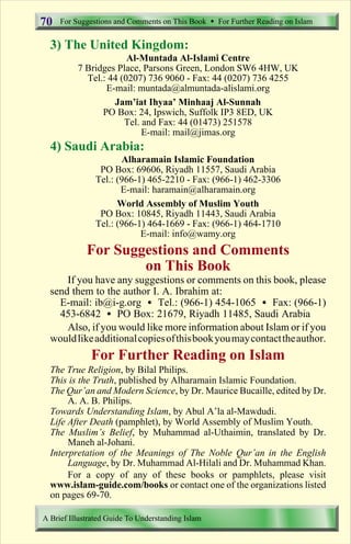For Suggestions and Comments on This Book  For Further Reading on Islam 
70 
3) The United Kingdom: 
Al-Muntada Al-Islami Centre 
7 Bridges Place, Parsons Green, London SW6 4HW, UK 
Tel.: 44 (0207) 736 9060 - Fax: 44 (0207) 736 4255 
E-mail: muntada@almuntada-alislami.org 
Jam’iat Ihyaa’ Minhaaj Al-Sunnah 
PO Box: 24, Ipswich, Suffolk IP3 8ED, UK 
Tel. and Fax: 44 (01473) 251578 
E-mail: mail@jimas.org 
4) Saudi Arabia: 
Alharamain Islamic Foundation 
PO Box: 69606, Riyadh 11557, Saudi Arabia 
Tel.: (966-1) 465-2210 - Fax: (966-1) 462-3306 
E-mail: haramain@alharamain.org 
World Assembly of Muslim Youth 
PO Box: 10845, Riyadh 11443, Saudi Arabia 
Tel.: (966-1) 464-1669 - Fax: (966-1) 464-1710 
E-mail: info@wamy.org 
For Suggestions and Comments 
on This Book 
If you have any suggestions or comments on this book, please 
send them to the author I. A. Ibrahim at: 
E-mail: ib@i-g.org  Tel.: (966-1) 454-1065  Fax: (966-1) 
453-6842  PO Box: 21679, Riyadh 11485, Saudi Arabia 
Also, if you would like more information about Islam or if you 
wouldlike additionalcopiesofthisbookyoumaycontacttheauthor. 
For Further Reading on Islam 
The True Religion, by Bilal Philips. 
This is the Truth, published by Alharamain Islamic Foundation. 
The Qur’an and Modern Science, by Dr. Maurice Bucaille, edited by Dr. 
A. A. B. Philips. 
Towards Understanding Islam, by Abul A’la al-Mawdudi. 
Life After Death (pamphlet), by World Assembly of Muslim Youth. 
The Muslim’s Belief, by Muhammad al-Uthaimin, translated by Dr. 
Maneh al-Johani. 
Interpretation of the Meanings of The Noble Qur’an in the English 
Language, by Dr. Muhammad Al-Hilali and Dr. Muhammad Khan. 
For a copy of any of these books or pamphlets, please visit 
www.islam-guide.com/books or contact one of the organizations listed 
on pages 69-70. 
A Brief Illustrated Guide To Understanding Islam 
Contents 
 