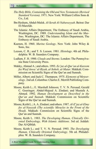 References 
72 
The Holy Bible, Containing the Old and New Testaments (Revised 
Standard Version). 1971. New York: William Collins Sons  
Co., Ltd. 
Ibn Hesham, Abdul-Malek. Al-Serah Al-Nabaweyyah. Beirut: Dar 
El-Marefah. 
The Islamic Affairs Department, The Embassy of Saudi Arabia, 
Washington, DC. 1989. Understanding Islam and the Mus-lims. 
Washington, DC: The Islamic Affairs Department, The 
Embassy of Saudi Arabia. 
Kuenen, H. 1960. Marine Geology. New York: John Wiley  
Sons, Inc. 
Leeson, C. R.; and T. S. Leeson. 1981. Histology. 4th ed. Phila-delphia: 
W. B. Saunders Company. 
Ludlam, F. H. 1980. Clouds and Storms. London: The Pennsylva-nia 
State University Press. 
Makky, Ahmad A.; and others. 1993. Ee’jaz al-Qur’an al-Kareem 
fee Wasf Anwa’ al-Riyah, al-Sohob, al-Matar. Makkah: Com-mission 
on Scientific Signs of the Qur’an and Sunnah. 
Miller, Albert; and Jack C. Thompson. 1975. Elements of Meteor-ology. 
2nd ed. Columbus: Charles E. Merrill Publishing Com-pany. 
Moore, Keith L.; E. Marshall Johnson; T. V. N. Persaud; Gerald 
C. Goeringer; Abdul-Majeed A. Zindani; and Mustafa A. 
Ahmed. 1992. Human Development as Described in the 
Qur’an and Sunnah. Makkah: Commission on Scientific 
Signs of the Qur’an and Sunnah. 
Moore, Keith L.; A. A. Zindani; and others. 1987. Al-E’jaz al-Elmy 
fee al-Naseyah (The scientific Miracles in the Front of the 
Head). Makkah: Commission on Scientific Signs of the 
Qur’an and Sunnah. 
Moore, Keith L. 1983. The Developing Human, Clinically Ori-ented 
Embryology, With Islamic Additions. 3rd ed. Jeddah: 
Dar Al-Qiblah. 
Moore, Keith L.; and T. V. N. Persaud. 1993. The Developing 
Human, Clinically Oriented Embryology. 5th ed. Philadel-phia: 
W. B. Saunders Company. 
A Brief Illustrated Guide To Understanding Islam 
Contents 
 