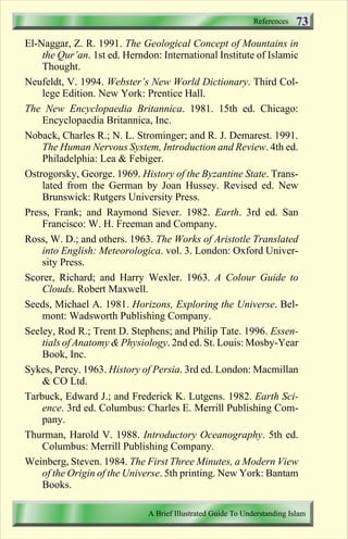 References 
73 
El-Naggar, Z. R. 1991. The Geological Concept of Mountains in 
the Qur’an. 1st ed. Herndon: International Institute of Islamic 
Thought. 
Neufeldt, V. 1994. Webster’s New World Dictionary. Third Col-lege 
Edition. New York: Prentice Hall. 
The New Encyclopaedia Britannica. 1981. 15th ed. Chicago: 
Encyclopaedia Britannica, Inc. 
Noback, Charles R.; N. L. Strominger; and R. J. Demarest. 1991. 
The Human Nervous System, Introduction and Review. 4th ed. 
Philadelphia: Lea  Febiger. 
Ostrogorsky, George. 1969. History of the Byzantine State. Trans-lated 
from the German by Joan Hussey. Revised ed. New 
Brunswick: Rutgers University Press. 
Press, Frank; and Raymond Siever. 1982. Earth. 3rd ed. San 
Francisco: W. H. Freeman and Company. 
Ross, W. D.; and others. 1963. The Works of Aristotle Translated 
into English: Meteorologica. vol. 3. London: Oxford Univer-sity 
Press. 
Scorer, Richard; and Harry Wexler. 1963. A Colour Guide to 
Clouds. Robert Maxwell. 
Seeds, Michael A. 1981. Horizons, Exploring the Universe. Bel-mont: 
Wadsworth Publishing Company. 
Seeley, Rod R.; Trent D. Stephens; and Philip Tate. 1996. Essen-tials 
of AnatomyPhysiology. 2nd ed. St. Louis: Mosby-Year 
Book, Inc. 
Sykes, Percy. 1963. History of Persia. 3rd ed. London: Macmillan 
 CO Ltd. 
Tarbuck, Edward J.; and Frederick K. Lutgens. 1982. Earth Sci-ence. 
3rd ed. Columbus: Charles E. Merrill Publishing Com-pany. 
Thurman, Harold V. 1988. Introductory Oceanography. 5th ed. 
Columbus: Merrill Publishing Company. 
Weinberg, Steven. 1984. The First Three Minutes, a Modern View 
of the Origin of the Universe. 5th printing. New York: Bantam 
Books. 
A Brief Illustrated Guide To Understanding Islam 
Contents 
 