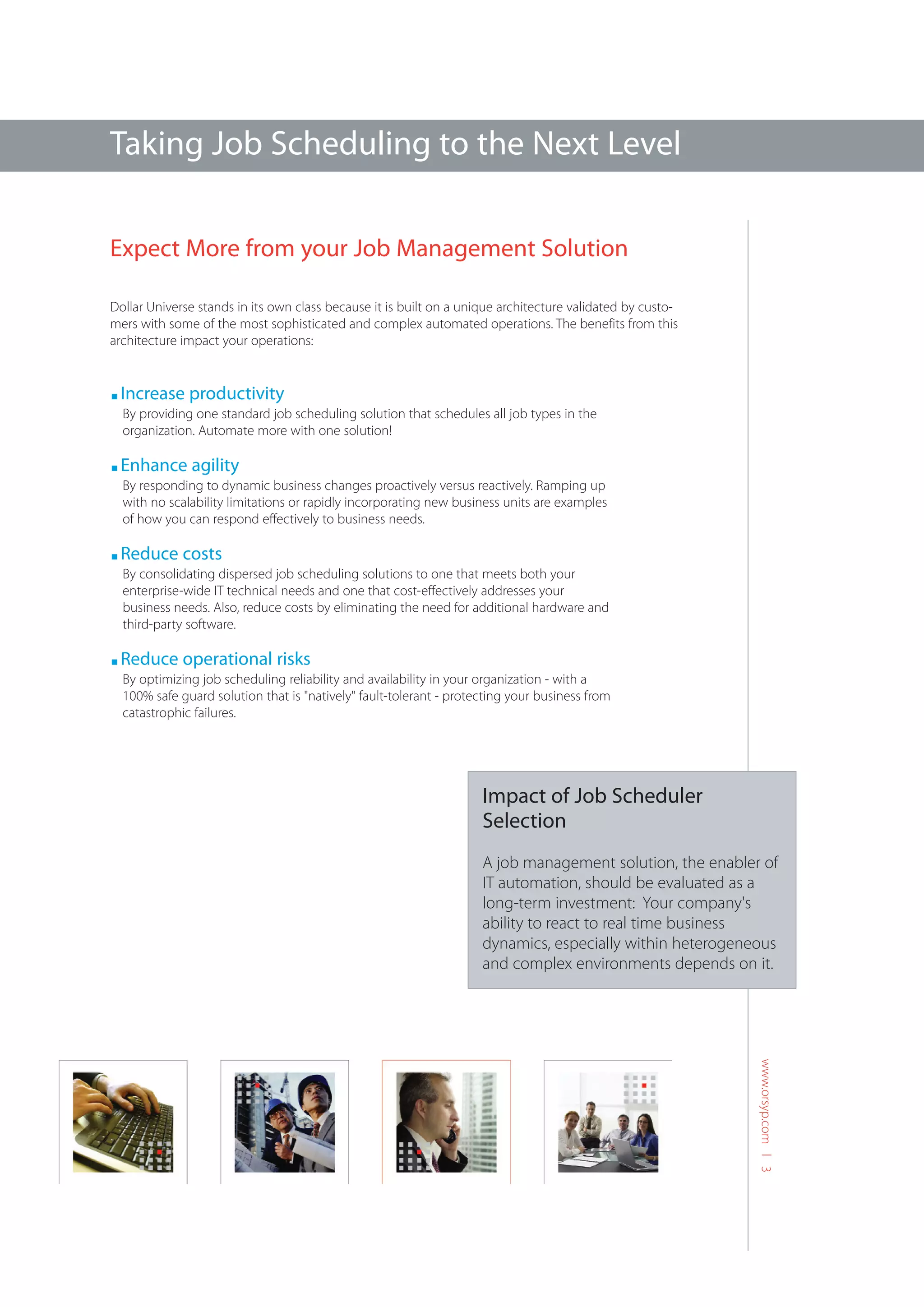 Taking Job Scheduling to the Next Level

Expect More from your Job Management Solution

Dollar Universe stands in its own class because it is built on a unique architecture validated by custo-
mers with some of the most sophisticated and complex automated operations. The benefits from this
architecture impact your operations:


n   Increase productivity
    By providing one standard job scheduling solution that schedules all job types in the
    organization. Automate more with one solution!

n   Enhance agility
    By responding to dynamic business changes proactively versus reactively. Ramping up
    with no scalability limitations or rapidly incorporating new business units are examples
    of how you can respond effectively to business needs.

n   Reduce costs
    By consolidating dispersed job scheduling solutions to one that meets both your
    enterprise-wide IT technical needs and one that cost-effectively addresses your
    business needs. Also, reduce costs by eliminating the need for additional hardware and
    third-party software.

n   Reduce operational risks
    By optimizing job scheduling reliability and availability in your organization - with a
    100% safe guard solution that is "natively" fault-tolerant - protecting your business from
    catastrophic failures.




                                                                      Impact of Job Scheduler
                                                                      Selection
                                                                      A job management solution, the enabler of
                                                                      IT automation, should be evaluated as a
                                                                      long-term investment: Your company's
                                                                      ability to react to real time business
                                                                      dynamics, especially within heterogeneous
                                                                      and complex environments depends on it.
                                                                                                            www.orsyp.com l 3
 
