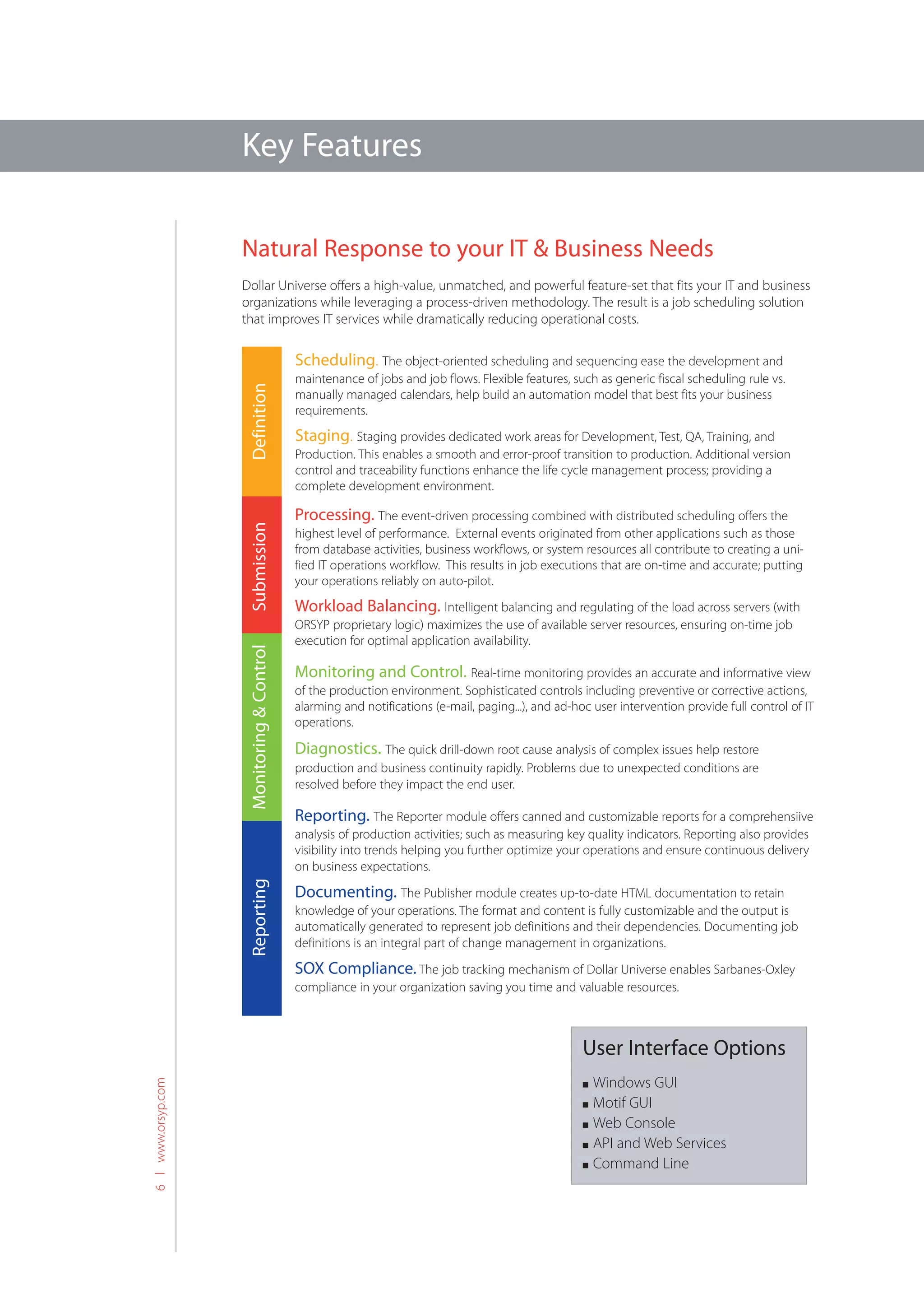 Key Features

                    Natural Response to your IT & Business Needs
                    Dollar Universe offers a high-value, unmatched, and powerful feature-set that fits your IT and business
                    organizations while leveraging a process-driven methodology. The result is a job scheduling solution
                    that improves IT services while dramatically reducing operational costs.

                                            Scheduling. The object-oriented scheduling and sequencing ease the development and
                                            maintenance of jobs and job flows. Flexible features, such as generic fiscal scheduling rule vs.
                     Definition




                                            manually managed calendars, help build an automation model that best fits your business
                                            requirements.
                                            Staging. Staging provides dedicated work areas for Development, Test, QA, Training, and
                                            Production. This enables a smooth and error-proof transition to production. Additional version
                                            control and traceability functions enhance the life cycle management process; providing a
                                            complete development environment.

                                            Processing. The event-driven processing combined with distributed scheduling offers the
                     Submission




                                            highest level of performance. External events originated from other applications such as those
                                            from database activities, business workflows, or system resources all contribute to creating a uni-
                                            fied IT operations workflow. This results in job executions that are on-time and accurate; putting
                                            your operations reliably on auto-pilot.
                                            Workload Balancing. Intelligent balancing and regulating of the load across servers (with
                                            ORSYP proprietary logic) maximizes the use of available server resources, ensuring on-time job
                                            execution for optimal application availability.
                     Monitoring & Control




                                            Monitoring and Control. Real-time monitoring provides an accurate and informative view
                                            of the production environment. Sophisticated controls including preventive or corrective actions,
                                            alarming and notifications (e-mail, paging...), and ad-hoc user intervention provide full control of IT
                                            operations.

                                            Diagnostics. The quick drill-down root cause analysis of complex issues help restore
                                            production and business continuity rapidly. Problems due to unexpected conditions are
                                            resolved before they impact the end user.

                                            Reporting. The Reporter module offers canned and customizable reports for a comprehensiive
                                            analysis of production activities; such as measuring key quality indicators. Reporting also provides
                                            visibility into trends helping you further optimize your operations and ensure continuous delivery
                                            on business expectations.
                     Reporting




                                            Documenting. The Publisher module creates up-to-date HTML documentation to retain
                                            knowledge of your operations. The format and content is fully customizable and the output is
                                            automatically generated to represent job definitions and their dependencies. Documenting job
                                            definitions is an integral part of change management in organizations.

                                            SOX Compliance. The job tracking mechanism of Dollar Universe enables Sarbanes-Oxley
                                            compliance in your organization saving you time and valuable resources.



                                                                                                     User Interface Options
                                                                                                       Windows GUI
6 l www.orsyp.com




                                                                                                     n

                                                                                                     n Motif GUI
                                                                                                     n Web Console

                                                                                                     n API and Web Services

                                                                                                     n Command Line
 