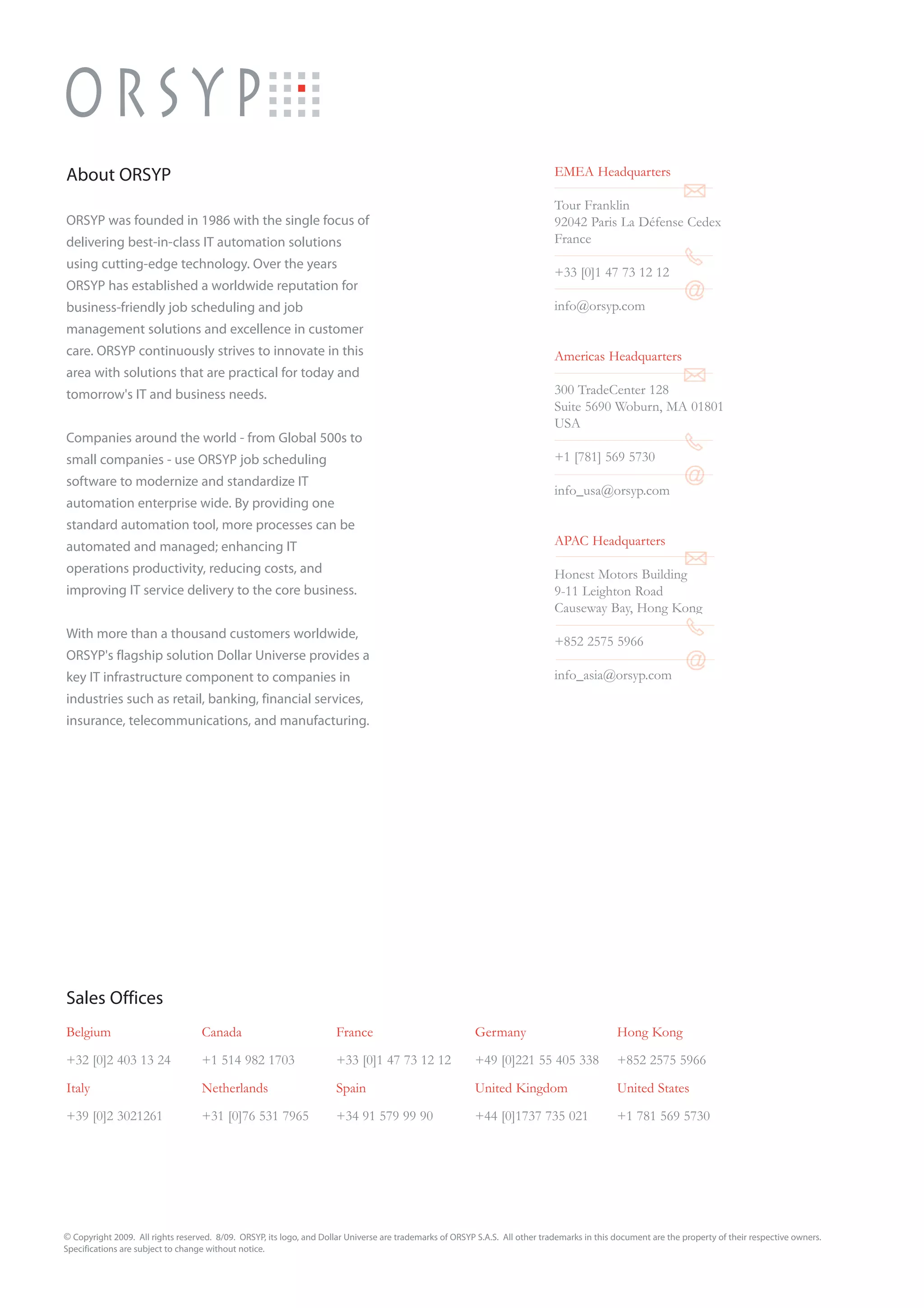 About ORSYP                                                                                                                   EMEA Headquarters

                                                                                                                              Tour Franklin
ORSYP was founded in 1986 with the single focus of                                                                            92042 Paris La Défense Cedex
delivering best-in-class IT automation solutions                                                                              France
using cutting-edge technology. Over the years
                                                                                                                              +33 [0]1 47 73 12 12
ORSYP has established a worldwide reputation for
business-friendly job scheduling and job                                                                                      info@orsyp.com
management solutions and excellence in customer
care. ORSYP continuously strives to innovate in this                                                                          Americas Headquarters
area with solutions that are practical for today and
tomorrow's IT and business needs.                                                                                             300 TradeCenter 128
                                                                                                                              Suite 5690 Woburn, MA 01801
                                                                                                                              USA
Companies around the world - from Global 500s to
small companies - use ORSYP job scheduling                                                                                    +1 [781] 569 5730
software to modernize and standardize IT
                                                                                                                              info_usa@orsyp.com
automation enterprise wide. By providing one
standard automation tool, more processes can be
automated and managed; enhancing IT                                                                                           APAC Headquarters
operations productivity, reducing costs, and                                                                                  Honest Motors Building
improving IT service delivery to the core business.                                                                           9-11 Leighton Road
                                                                                                                              Causeway Bay, Hong Kong
With more than a thousand customers worldwide,
                                                                                                                              +852 2575 5966
ORSYP's flagship solution Dollar Universe provides a
key IT infrastructure component to companies in                                                                               info_asia@orsyp.com
industries such as retail, banking, financial services,
insurance, telecommunications, and manufacturing.




Sales Offices
Belgium                            Canada                             France                             Germany                              Hong Kong

+32 [0]2 403 13 24                 +1 514 982 1703                    +33 [0]1 47 73 12 12               +49 [0]221 55 405 338                +852 2575 5966

Italy                              Netherlands                        Spain                              United Kingdom                       United States

+39 [0]2 3021261                   +31 [0]76 531 7965                 +34 91 579 99 90                   +44 [0]1737 735 021                  +1 781 569 5730




© Copyright 2009. All rights reserved. 8/09. ORSYP, its logo, and Dollar Universe are trademarks of ORSYP S.A.S. All other trademarks in this document are the property of their respective owners.
Specifications are subject to change without notice.
 