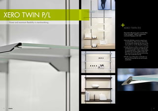 10 11
XERO TWIN P/L
XERO TWIN P/L
Xero Twin P/L places your merchandise
in the limelight – with an expressive,
animated display at the PoS:
Power and maximum flexibility in merchandising
•	Xero Twin P/L offers enormous scope for per-
sonalised design. Shelf materials and finishes
can be designed individually. The colour of the
cover profile can also be adapted accordingly.
•	Height adjustment at 50 mm intervals and fixed
axis distances or cross-axis use makes the sys-
tem extremely flexible. It offers multiple display
possibilities for countless product ranges and
item sizes and can be used very economically
with a high merchandise density.
•	A wide range of Xero Twin merchandise sup-
ports are also available for use with hanging
merchandise.
 