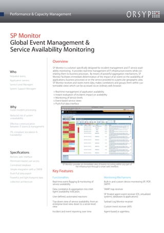 Performance & Capacity Management




SP Monitor
Global Event Management &
Service Availability Monitoring
                                    Overview
                                    SP Monitor is a solution specifically designed for incident management and IT service avail-
                                    ability monitoring. It provides real-time management of IT infrastructure events while cor-
Who
                                    relating them to business processes. By means of powerful aggregation mechanisms, SP
Helpdesk teams                      Monitor facilitates immediate determination of the impact of an event on the availability of
Application owners                  applications, business processes or on the service provided to a particular geographic area.
                                    SP Monitor receives and stores event data, makes correlations and groups them within cus-
Service Level Managers              tomizable views which can be accessed via an ordinary web browser.
System Support Managers
                                    + Real-time management of application availability
                                    + Instant evaluation of incidents impact on availability
                                    + Monitoring of service levels
                                    + Event-based service views
                                    + Push-Pull data interface
Why
Faster incident processing

Reduced risk of system
unavailability

Effective communication
between IT teams & management

ITIL compliant (escalation &
traceability)




Specifications
Remote web interface
Permission-based user access
Centralized database                          SP Monitor provides an immediate view of events occurring within any part of
                                                            the infrastructure through a smart web interface.
Simple integration with a CMDB
                                    Key Features
Push-Pull data export
Powerful and light-footprint data   Functionalities                                        Monitoring Mechanisms
collection architecture             Real-time event flagging & monitoring of               Built-in and custom device monitoring (IP, POP,
                                    service availability                                   SMTP)

                                    Data correlation & aggregation into intel-             SNMP trap receiver
                                    ligent availability indicators
                                                                                           SP Analyst agent event receiver (OS, virtualized
                                    User-defined, automated reactions                      systems, databases & applications)

                                    Top-down view of service availability, from an         Sysload Log Monitor receiver
                                    enterprise level view down to a server-level
                                    view                                                   Custom event receiver (API)

                                    Incident and event reporting over time                 Agent-based or agentless
 