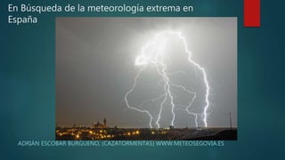 En Búsqueda de la meteorología extrema en
España
ADRIÁN ESCOBAR BURGUEÑO, (CAZATORMENTAS) WWW.METEOSEGOVIA.ES
 