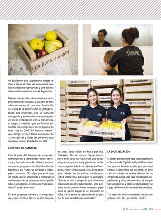 andarobrasocial . 09
vó. Le dijeron que las personas ciegas no
iban a tener el nivel de autonomía para
llevar adelante el proyecto y que eso era
demasiado novedoso para la Argentina.
Pasó el tiempo, Hernán trabajó en otros
proyectos personales, y al cabo de tres
años se contactó con una fundación
a la que sí le entusiasmó el proyecto.
Hubo dos empresas que se sumaron
enseguida y eso les dio un empuje para
arrancar. Empezaron con 4 masajistas,
y luego, a medida que se fueron su-
mando más empresas, se incorporaron
más. Hoy la ONG “En buenas manos”
que dirige Hernán tiene alrededor de
40 masajistas y todas las personas que
trabajan suman alrededor de 100.
Cuestión de camiseta
Con el paso del tiempo, las empresas
comenzaron a demandar otros servi-
cios y fue así como decidieron encarar
un nuevo proyecto de distribución de
bandejas de frutas ya lavadas y listas
para consumir. “Es algo que está muy
de moda, que el empleado a mitad de la
mañana en vez de comprarse unas galle-
titas o un alfajor se coma una fruta salu-
dable”, cuenta Hernán.
En ese proyecto tienen 110 empresas
que son clientes fijos y se distribuyen
La digitalización
El tercer proyecto de esta organización es
el Servicio de Digitalización de Documen-
tos, que es llevado a cabo por personas
sordas. A diferencia de los otros, en este
caso el trabajo se realiza dentro de las
empresas. Llega una caja con legajos, ex-
pedientes y otros documentos, se les qui-
tan los ganchos y clips, se digitalizan y se
cargalainformaciónenunabasededatos.
"La relación de los empledos de las em-
presas con las personas con
en total 2500 kilos de fruta por día.
Trabajan 20 personas hipoacúsicas,
pero en el caso particular de una de las
empresas, que es muy grande y cuenta
con una planta de 6 hectáreas en Cam-
pana, recurrieron a una ONG de la zona
que trabaja con personas con discapa-
cidad intelectual para que se sumaran.
"Este es el único proyecto que tiene una
mezcla de dos discapacidades. Una per-
sona sorda puede hacer masajes, pero
para la gente ciega es el proyecto de
ellos. Es un tema de pertenencia al gru-
po. Es una cuestión de camiseta.’’
 