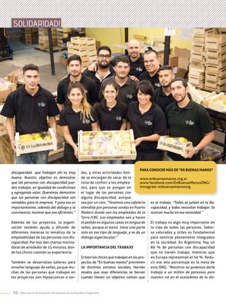 10 . Obra Social de Viajantes Vendedores de la República Argentina
das, y otras actividades don-
de se encargan de sacar de la
zona de confort a los emplea-
dos, para que se pongan en
el lugar de las personas con
alguna discapacidad, aunque
sea por un rato. "Tenemos una cafetería
atendida por personas sordas en Puerto
Madero donde van los empleados de la
Torre ICBC. Los empleados van y hacen
el pedido en algunos casos en lengua de
señas, porque el menú tiene una parte
solo en ese tipo de lenguaje, y se da un
diálogo espectacular.”
La importancia del trabajo
Si bien los chicos que trabajan en los pro-
yectos de "En buenas manos" provienen
de distintos estratos sociales, Hernán
resalta que esas diferencias se borran
cuando tienen un objetivo común que
discapacidad que trabajan ahí es muy
buena. Nuestro objetivo es demostrar
que las personas con discapacidad pue-
den trabajar, en igualdad de condiciones
y agregando valor. Queremos demostrar
que las personas con discapacidad son
rentables para la empresa. Y para eso es
importantísimo, además del diálogo y la
convivencia, mostrar que son eficientes.’’
Además de los proyectos, la organi-
zación también ayuda a difundir de
diferentes maneras la temática de la
empleabilidad de las personas con dis-
capacidad. Por eso dan charlas motiva-
doras de alrededor de 15 minutos, don-
de los chicos cuentan su experiencia.
También se desarrollan talleres para
enseñar lenguaje de señas, ya que mu-
chas de las personas que trabajan en
los proyectos son hipoacúsicas o sor-
Para conocer más de "En Buenas Manos"
www.enbuenasmanos.org.ar
www.facebook.com/EnBuenasManosONG/
Instagram: enbuenasmanosorg
SOLIDARIDAD!
es el trabajo. "Todos se juntan en la dis-
capacidad, y todos necesitan trabajar. Se
acercan mucho en esa necesidad.’’
El trabajo es algo muy importante en
la vida de todas las personas. Saber-
se valorados y útiles es fundamental
para sentirse plenamente integrados
en la sociedad. En Argentina, hay un
80 % de personas con discapacidad
que no tienen trabajo, mientras que
en Europa representan el 50 %. Redu-
cir ese alto porcentaje es la meta de
esta ONG. "Nosotros no podemos darle
trabajo a un millón de personas pero
nuestro rol en el ecosistema de la dis-
 