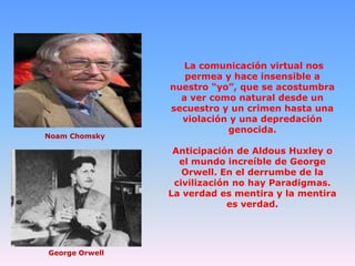 Noam Chomsky

La comunicación virtual nos
permea y hace insensible a
nuestro “yo”, que se acostumbra
a ver como natural desde un
secuestro y un crimen hasta una
violación y una depredación
genocida.

Anticipación de Aldous Huxley o
el mundo increíble de George
Orwell. En el derrumbe de la
civilización no hay Paradigmas.
La verdad es mentira y la mentira
es verdad.

George Orwell

 