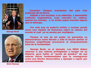 Causales: Colapso económico del país más
poderoso de la tierra.
Debido a sus excesos, a su soberbia, y desmedida
ambición hegemónica, cuya reacción en cadena,
apenas ha iniciado, y no existe papel moneda alguno
que lo detenga.

George Bush

Por más que su poderío militar y nuclear penda
como una espada de Damocles sobre la cabeza del
mundo al cual ya no asusta por multipolar.
Porque el uso de tal poder no garantiza su
sobrevivencia como Nación y solo la locura similar al
Nazismo magnificada provocaría el aniquilamiento
total de la humanidad.
George Bush, es el ejemplo. Los EEUU deben
retornar a sus valores primigenios y hurgar en su
Historia, para hallar el “punto de quiebre” de sus
valores éticos fundamentales que le consagraron
como una Nación democrática y ejemplo a copiar por
convencimiento.

Dick Cheney

 