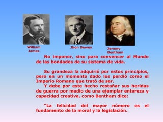 William
James

Jhon Dewey

Jeremy
Bentham

No imponer, sino para convencer al Mundo
de las bondades de su sistema de vida.

Su grandeza la adquirió por estos principios,
pero en un momento dado los perdió como el
Imperio Romano que trató de ser.
Y debe por este hecho restañar sus heridas
de guerra por medio de una ejemplar entereza y
capacidad creativa, como Bentham dice:
“La felicidad del mayor número
fundamento de la moral y la legislación.

es

el

 