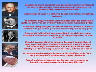 Alentados por una economía laxa que deja en manos del mercado
sin control alguno, a las fuerzas oscuras de la corrupción y la
ganancia fácil, estamos pisando fondo.
Exprimiendo la savia y el esfuerzo de toda una nación con políticas
erróneas.
No podemos seguir viviendo como ciudades aldeanas sometidas al
capital, al clero, y al uso irreflexivo de las oscuras fuerzas del poder.
Al finalizar la segunda guerra mundial, vivimos una etapa de temor
contenido, la guerra fría, pero este pequeño lapso duró muy poco.

De nuevo la belicosidad, que se manifestó con violencia, y gran
despliegue técnico de armamento y, tecnología de guerra, se inició
de nuevo.
Churchill recomendó en su tiempo a Roosevelt desmembrar el
espacio geopolítico de los pueblos eslavos de la Europa Oriental
sin lucha se logró la fractura de la ex URSS gracias a la falaz
Estrategia de Ronald Reagan, Juan Pablo II y el títere Gorbachev.
Al desmembramiento siguió la penetración ideológica de la Coca
Cola y Mac Donald´s adalides de la cultura occidental.
Pero el pueblo ruso fogueado por las guerras y masacres se
levantó nuevamente como una fuerza equilibrante.

 