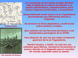 A la conquista de los Urales predijo Winston
bajo la égida de la cultura occidental y su
pasión globalizadora, empobrecedora, para
nuevos repartos territoriales, y económicos.
Desmembrando como inicio a la ex Yugoeslavia
aprovechando sus diferencias étnicas y
religiosas.

Montes Urales

Se avivaron la llama dogmática y multirracial
entre serbios y croatas.
Que culmina con los horrores de Kosovo y los
bombardeos quirúrgicos de la OTAN.
Para destruir de una vez por todas al baluarte
guerrero de la ex Yugoeslavia.
Nación heroica, y mártir, la cual con sus
valientes guerrilleros, retrasaron ferozmente el
avance alemán en la Segunda guerra mundial.
Un mundo repartido como un pastel.

Los muertos de Kosovo

 