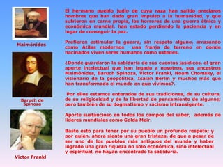 El hermano pueblo judío de cuya raza han salido preclaros
hombres que han dado gran impulso a la humanidad, y que
sufrieron en carne propia, los horrores de una guerra étnica y
económica mundial, han estado perdiendo la paciencia y en
lugar de conseguir la paz.
Maimónides

Prefieren estimular la guerra, sin respeto alguno, arrasando
como Atilas modernos
una franja de terreno en donde
hacinados viven seres humanos como ustedes.
¿Donde guardaron la sabiduría de sus cuentos jasídicos, el gran
aporte intelectual que han legado a nosotros, sus ancestros
Maimónides, Baruch Spinoza, Victor Frankl, Noam Chomsky, el
visionario de la geopolítica, Isaiah Berlin y muchos más que
han transformado el mundo en que vivimos?.

Baruch de
Spinoza

Por ellos estamos enterados de sus tradiciones, de su cultura,
de su religiosidad y de la libertad de pensamiento de algunos;
pero también de su dogmatismo y racismo intransigente.
Aporte sustancioso en todos los campos del saber, además de
líderes mundiales como Golda Meir.
Baste esto para tener por su pueblo un profundo respeto; y
por quién, ahora siento una gran tristeza, de que a pesar de
ser uno de los pueblos más antiguos del mundo y haber
logrado una gran riqueza no solo económica, sino intelectual
y espiritual, no hayan encontrado la sabiduría.

Victor Frankl

 