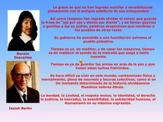 Lo grave es que no han logrado asimilar y sensibilizarse
plenamente con la antigua sabiduría de sus antepasados.

Así como tampoco han logrado olvidar el rencor que guarda
la frase de “ojo por ojo y diente por diente”; y de llamar goyines
o gentiles a los no judíos, palabras despectivas que nombran a
los pueblos de otras razas.
Su gobierno ha sometido a una humillación extrema al
pueblo palestino.

Renato
Descartes

Tiempo es ya, de meditar, y de cesar las masacres, tiempo
es de maldecir el sonido de la metralla que siega a tanto
inocente.
Tiempo es ya de guardar las armas en aras de la paz y que
Cesen estas luchas fratricidas.
Se hace difícil ya vivir en este mundo, contaminado física y
mentalmente, pleno de neurosis y locuras colectivas, como si en
Un momento determinado de la historia olvidásemos
Nuestros valores éticos.
La bondad, la Lealtad, el respeto mutuo, la identidad, el derecho
la justicia, la honradez, la sensibilidad, la solidaridad humana, el
Humanismo en su máxima expresión.

Isaiah Berlin

 