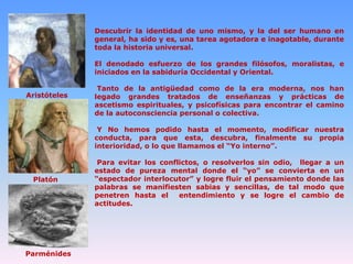 Descubrir la identidad de uno mismo, y la del ser humano en
general, ha sido y es, una tarea agotadora e inagotable, durante
toda la historia universal.

El denodado esfuerzo de los grandes filósofos, moralistas, e
iniciados en la sabiduría Occidental y Oriental.
Aristóteles

Tanto de la antigüedad como de la era moderna, nos han
legado grandes tratados de enseñanzas y prácticas de
ascetismo espirituales, y psicofísicas para encontrar el camino
de la autoconsciencia personal o colectiva.
Y No hemos podido hasta el momento, modificar nuestra
conducta, para que esta, descubra, finalmente su propia
interioridad, o lo que llamamos el “Yo interno”.

Platón

Parménides

Para evitar los conflictos, o resolverlos sin odio, llegar a un
estado de pureza mental donde el “yo” se convierta en un
“espectador interlocutor” y logre fluir el pensamiento donde las
palabras se manifiesten sabias y sencillas, de tal modo que
penetren hasta el
entendimiento y se logre el cambio de
actitudes.

 