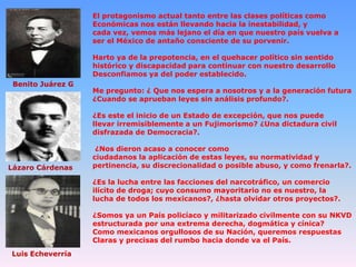 El protagonismo actual tanto entre las clases políticas como
Económicas nos están llevando hacia la inestabilidad, y
cada vez, vemos más lejano el día en que nuestro país vuelva a
ser el México de antaño consciente de su porvenir.

Harto ya de la prepotencia, en el quehacer político sin sentido
histórico y discapacidad para continuar con nuestro desarrollo
Desconfiamos ya del poder establecido.
Benito Juárez G

Me pregunto: ¿ Que nos espera a nosotros y a la generación futura
¿Cuando se aprueban leyes sin análisis profundo?.

¿Es este el inicio de un Estado de excepción, que nos puede
llevar irremisiblemente a un Fujimorismo? ¿Una dictadura civil
disfrazada de Democracia?.

Lázaro Cárdenas

¿Nos dieron acaso a conocer como
ciudadanos la aplicación de estas leyes, su normatividad y
pertinencia, su discrecionalidad o posible abuso, y como frenarla?.
¿Es la lucha entre las facciones del narcotráfico, un comercio
ilícito de droga; cuyo consumo mayoritario no es nuestro, la
lucha de todos los mexicanos?, ¿hasta olvidar otros proyectos?.
¿Somos ya un País policíaco y militarizado civilmente con su NKVD
estructurada por una extrema derecha, dogmática y cínica?
Como mexicanos orgullosos de su Nación, queremos respuestas
Claras y precisas del rumbo hacia donde va el País.

Luis Echeverría

 