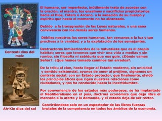 cinté
otl

El humano, ser imperfecto, inútilmente trata de acceder con
la oración, el mantra, los ensalmos y sacrificios propiciatorios
hacia el Dios, Tótem o Arcano, a la sanación de su cuerpo y
espíritu que hasta el momento no ha alcanzado.
Debido a la transgresión de las Leyes naturales, y una sana
convivencia con los demás seres humanos.
Débiles nosotros los seres humanos, tan cercanos a la luz y tan
proclives a la vanidad, y a la explotación de los semejantes.

Centeotl dios del
maiz

Destructores inmisericordes de la naturaleza que es el propio
habitat; seres que tenemos que vivir una vida a medias y sin
rumbo, sin filosofía ni sabiduría que nos guíe. ¿Dónde vamos
Señor?. ¿Que hemos tomado caminos tan errados?.
De la tribu al clan, hasta llegar al Estado moderno, sin unicidad
y sentido existencial, ayunos de amor al prójimo, signamos un
contrato social; con un Estado protector, que finalmente, olvidó
los principios éticos que rigen nuestras relaciones como
ciudadanos, y nos ha conducido hasta la incertidumbre.
Por conveniencia de los estados más poderosos, se ha implantado
el Neoliberalismo en el país, doctrina económica que deja libre el
mercado a la oferta y la demanda, y el estado deja de ser rector.

Ah-Kin dios del sol

Convirtiendose solo en un espectador de las libres fuerzas
brutales de la competencia en todos los ámbitos de la economía.

 