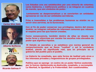 Los Estados una vez establecidos por una minoría de votantes;
como Gobierno, ( indiferencia política ); se integran en cuadros
de mando, que son símbolos de poder.
Lentamente se despersonalizan y se convierten en entidades
opresoras en vez de ser entidades servidoras.

Carlos Slim Helú

Frías e insensibles a los problemas humanos su misión no es
servir sino servirse, es la burocracia.
Con el fin de poder conservar sus privilegios; dentro del mismo
ámbito, se integran cofradías de intereses comunes que rebasan
el respeto para las que fueron creadas.
Como consecuencia, también dentro de ellas se desata una
lucha feroz y silenciosa por escalar los escaños más elevados de
poder que significa riqueza.

Alberto Bailleres

El Estado se sacraliza y se establece una norma general de
comportamiento que se llama “Lealtad” y así la verdadera
lealtad, pierde su significado real, que en principio es el
gobierno del pueblo para el pueblo.
La historia ha enseñado, que esta forma de lealtad solo sirve a
los intereses privados y hegemónicos de grupos privilegiados.

Ricardo Salinas P

Política que se oponga en contra de un poder fáctico sostenido
por la fuerza rápidamente es destruido, cooptado, o corrompido
La libertad, la Igualdad y la Fraternidad. Son cuestionables.

 
