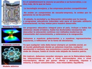 En el establishment la ciencia se paraliza o se burocratiza, y se
dice más, de lo que se hace.
La tecnología envejece, y las empresas pierden competitividad
No existe un compromiso de escuela-empresa, la avidez por la
ganancia no se los permite.
El estado, la sociedad y su Educación retroceden por la inercia
y programas educativos inducidos solo para el mercado utilitario
transnacional; no hay metas para nuestro desarrollo.
Reactor a fusión

Un programa educativo integral para el país, incluye a todos los
sistemas: desde el básico, hasta los doctorados necesarios sin
descuidar la educación contínua con métodos modernos de
transmisión del conocimiento, y estaremos a la vanguardia.
Instamos a nuestros gobernantes y a nuestros representantes
populares, a reflexionar en la toma de decisiones.

Expande contrae

Ya que cualquier voto debe tener siempre un sentido social, en
el mundo globalizado donde ya estamos insertos, cualquier
aprobación o rechazo, sea económico o social impacta como una
onda de choque, hasta el rincón más alejado de nuestra patria.
Sin instruir, debemos recordar siempre, que en la Naturaleza todas
las interacciones no solo a nivel macroscópico sino a nivel
microscópico, obran por pares: oferta y demanda, riqueza y
miseria, a mayor concentración , mas miserables. Equilibrio.

Modelo atómico

 