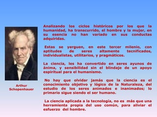 Analizando los ciclos históricos por los que la
humanidad, ha transcurrido, el hombre y la mujer, en
su esencia no han variado en sus conductas
adquiridas.
Estas se yerguen, en este tercer milenio, con
aptitudes
de
seres
altamente
tecnificados,
individualistas, utilitarios, y pragmáticos.
La ciencia, les ha convertido en seres ayunos de
ánima, y sensibilidad sin el blindaje de un apoyo
espiritual para el humanismo.

Arthur
Schopenhauer

No hay que olvidar jamás que la ciencia es el
conocimiento objetivo y lógico de la Naturaleza, del
estudio de los seres animados e inanimados; lo
primario sigue siendo el ser humano.
La ciencia aplicada a la tecnología, no es más que una
herramienta propia del uso común, para aliviar el
esfuerzo del hombre.

 