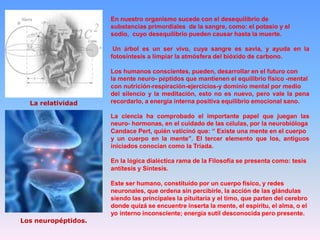 En nuestro organismo sucede con el desequilibrio de
substancias primordiales de la sangre, como: el potasio y el
sodio, cuyo desequilibrio pueden causar hasta la muerte.
Un árbol es un ser vivo, cuya sangre es savia, y ayuda en la
fotosíntesis a limpiar la atmósfera del bióxido de carbono.

La relatividad

Los humanos conscientes, pueden, desarrollar en el futuro con
la mente neuro- péptidos que mantienen el equilibrio físico -mental
con nutrición-respiración-ejercicios-y dominio mental por medio
del silencio y la meditación, esto no es nuevo, pero vale la pena
recordarlo, a energía interna positiva equilibrio emocional sano.
La ciencia ha comprobado el importante papel que juegan las
neuro- hormonas, en el cuidado de las células, por la neurobióloga
Candace Pert, quién vaticinó que: “ Existe una mente en el cuerpo
y un cuerpo en la mente”. El tercer elemento que los, antiguos
iniciados conocían como la Tríada.
En la lógica dialéctica rama de la Filosofía se presenta como: tesis
antítesis y Síntesis.

Los neuropéptidos.

Este ser humano, constituido por un cuerpo físico, y redes
neuronales, que ordena sin percibirle, la acción de las glándulas
siendo las principales la pituitaria y el timo, que parten del cerebro
donde quizá se encuentre inserta la mente, el espíritu, el alma, o el
yo interno inconsciente; energía sutil desconocida pero presente.

 