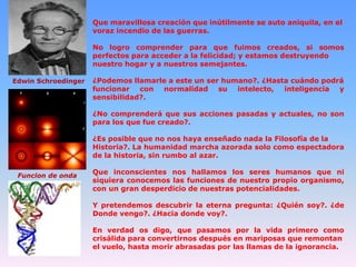 Que maravillosa creación que inútilmente se auto aniquila, en el
voraz incendio de las guerras.
No logro comprender para que fuimos creados, si somos
perfectos para acceder a la felicidad; y estamos destruyendo
nuestro hogar y a nuestros semejantes.
Edwin Schroedinger

¿Podemos llamarle a este un ser humano?. ¿Hasta cuándo podrá
funcionar con normalidad su intelecto, inteligencia y
sensibilidad?.
¿No comprenderá que sus acciones pasadas y actuales, no son
para los que fue creado?.
¿Es posible que no nos haya enseñado nada la Filosofía de la
Historia?. La humanidad marcha azorada solo como espectadora
de la historia, sin rumbo al azar.

Funcion de onda

Que inconscientes nos hallamos los seres humanos que ni
siquiera conocemos las funciones de nuestro propio organismo,
con un gran desperdicio de nuestras potencialidades.
Y pretendemos descubrir la eterna pregunta: ¿Quién soy?. ¿de
Donde vengo?. ¿Hacia donde voy?.
En verdad os digo, que pasamos por la vida primero como
crisálida para convertirnos después en mariposas que remontan
el vuelo, hasta morir abrasadas por las llamas de la ignorancia.

 