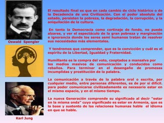 El resultado final es que en cada cambio de ciclo histórico o de
la Decadencia de una Civilización. Con el poder absoluto del
estado, persisten la pobreza, la degradación, la corrupción, y la
aniquilación de la cultura.

Oswald Spengler

En tanto la Democracia como cortinaje de fondo, no puede
alzarse, y ver el espectáculo de la gran pobreza y marginación
e ignorancia donde los seres semi humanos tratan de resolver
sus necesidades más elementales.
Y tendremos que comprender, que es la convicción y cuál es el
espíritu de la Libertad, Igualdad y Fraternidad.
Humillante es la compra del voto, cooptados a mansalva por
los medios masivos de comunicación y conducidos como
rebaños. Para terminar en el desengaño de promesas
incumplidas y prostitución de la palabra.
La comunicación a través de la palabra oral o escrita, por
cualquier medio, entre personas diferentes, es de por sí difícil.
para poder comunicarse civilizadamente es necesario estar en
el mismo espacio, y en el mismo tiempo.
La nueva Generación comprende su significado al decir “estar
en la misma onda” cuyo significado es estar en Armonía, que es
la base y sustento de las relaciones humanas hable el idioma
en que se hable.

Karl Jung

 
