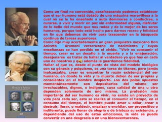 Como un final no convenido, parafraseando podemos establecer
que el ser humano está dotado de una máquina maravillosa a la
cual no se le ha enseñado a auto dominarse a conducirse, a
curarse, a vivir y morir en paz sin enfermedad alguna, disfrutar
de lo bello del mundo que nos rodea y de lo mejor de los seres
humanos, porque todo está hecho para darnos recreo y felicidad
en fin que debemos de vivir para trascender en la búsqueda
continua de tareas superiores.
Como dijo muy acertadamente un gran psiquiatra mexicano Don
Aniceto
Aramoni veracruzano de nacimiento y cuyas
enseñanzas se han perdido en el olvido. “Vivir es consumir el
tiempo, crear es un desafío a la muerte y a la enajenación,
desajenarse es tratar de hallar al verdadero yo que hay en cada
uno de nosotros y que además le guardemos fidelidad.
Hallar al que es, desde el punto de vista del modelo biológico
con su génesis y psiquismo, es una tarea de titanes, pero jamás
inalcanzable, crear es encontrar la razón existencial del ser
humano, en donde la vida y la muerte deben de ser propias y
conscientes en el hombre despierto. Los dos polos opuestos
momentáneamente
son
depositarios
del
mismo
ser
irrechazables, dignos, o indignos, cuya calidad de una u otra
dependen solamente de uno mismo. La profesión más
importante del ser humano es vivir, no existe un proyecto de
vida para cada ser, esta se realiza al consumir el tiempo, en el
consumo del tiempo, el hombre puede amar u odiar, crear o
destruir, llorar, o maldecir, ensalzar o envidiar, ser propositivo o
indiferente, puede llenar de alegría o de tristeza su existencia, y
dependiendo del uso de estas emociones, la vida se puede
convertir en una desgracia o en una bienaventuranza.

 