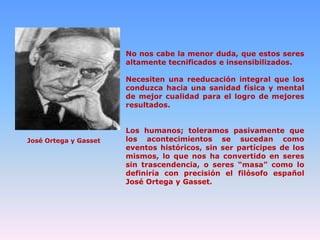No nos cabe la menor duda, que estos seres
altamente tecnificados e insensibilizados.
Necesiten una reeducación integral que los
conduzca hacia una sanidad física y mental
de mejor cualidad para el logro de mejores
resultados.

José Ortega y Gasset

Los humanos; toleramos pasivamente que
los acontecimientos se sucedan como
eventos históricos, sin ser partícipes de los
mismos, lo que nos ha convertido en seres
sin trascendencia, o seres “masa” como lo
definiría con precisión el filósofo español
José Ortega y Gasset.

 