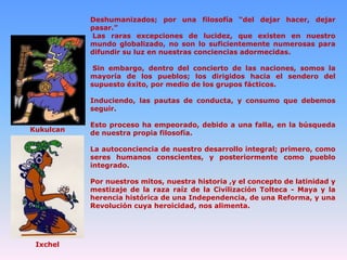 Deshumanizados; por una filosofía “del dejar hacer, dejar
pasar.”
Las raras excepciones de lucidez, que existen en nuestro
mundo globalizado, no son lo suficientemente numerosas para
difundir su luz en nuestras conciencias adormecidas.
Sin embargo, dentro del concierto de las naciones, somos la
mayoría de los pueblos; los dirigidos hacia el sendero del
supuesto éxito, por medio de los grupos fácticos.
Induciendo, las pautas de conducta, y consumo que debemos
seguir.
Kukulcan

Esto proceso ha empeorado, debido a una falla, en la búsqueda
de nuestra propia filosofía.
La autoconciencia de nuestro desarrollo integral; primero, como
seres humanos conscientes, y posteriormente como pueblo
integrado.
Por nuestros mitos, nuestra historia ,y el concepto de latinidad y
mestizaje de la raza raíz de la Civilización Tolteca - Maya y la
herencia histórica de una Independencia, de una Reforma, y una
Revolución cuya heroicidad, nos alimenta.

Ixchel

 