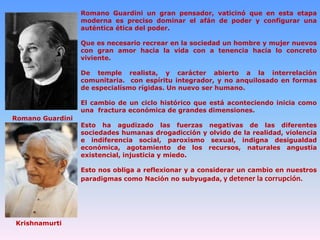 Romano Guardini un gran pensador, vaticinó que en esta etapa
moderna es preciso dominar el afán de poder y configurar una
auténtica ética del poder.
Que es necesario recrear en la sociedad un hombre y mujer nuevos
con gran amor hacia la vida con a tenencia hacia lo concreto
viviente.

De temple realista, y carácter abierto a la interrelación
comunitaria. con espíritu integrador, y no anquilosado en formas
de especialísmo rígidas. Un nuevo ser humano.
El cambio de un ciclo histórico que está aconteciendo inicia como
una fractura económica de grandes dimensiones.
Romano Guardini

Esto ha agudizado las fuerzas negativas de las diferentes
sociedades humanas drogadicción y olvido de la realidad, violencia
e indiferencia social, paroxismo sexual, indigna desigualdad
económica, agotamiento de los recursos, naturales angustia
existencial, injusticia y miedo.
Esto nos obliga a reflexionar y a considerar un cambio en nuestros
paradigmas como Nación no subyugada, y detener la corrupción.

Krishnamurti

 