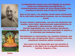 La degradación moral a que han llegado las grandes
urbes con exhibiciones pornográficas, y
comportamientos propios de seres desquiciados, nos
enseñan la escoria mas vil del ser humano.
Que va del amor; y la relación carnal como culminación
de la más bella experiencia humana; con su concepción
actual.

Mahatma Ghandi

El sexo animal y depravado, con que nos alimentan los
medios, entre ellos, depravaciones esquizofrénicas de
pederastia y aberraciones anti natura.
Mentes degradadas por una sociedad decadente,
medios de comunicación que han ensuciado el espacio y
la intimidad que deseamos tener.
Necesitamos un reencuentro con nosotros mismos, que
nos permita una recuperación física y mental como nos
enseñaron nuestros sabios ancestros.
Una nueva vía de desarrollo que nos permita el
bienestar, y nos libere de la angustia existencial,
Justicia, Respeto y Paz.

Budha

 
