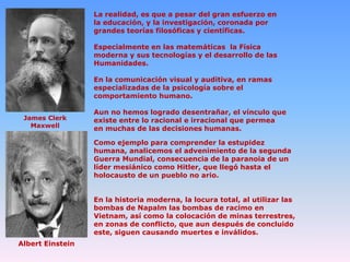 La realidad, es que a pesar del gran esfuerzo en
la educación, y la investigación, coronada por
grandes teorías filosóficas y científicas.
Especialmente en las matemáticas la Física
moderna y sus tecnologías y el desarrollo de las
Humanidades.

En la comunicación visual y auditiva, en ramas
especializadas de la psicología sobre el
comportamiento humano.
James Clerk
Maxwell

Aun no hemos logrado desentrañar, el vínculo que
existe entre lo racional e irracional que permea
en muchas de las decisiones humanas.
Como ejemplo para comprender la estupidez
humana, analicemos el advenimiento de la segunda
Guerra Mundial, consecuencia de la paranoia de un
líder mesiánico como Hitler, que llegó hasta el
holocausto de un pueblo no ario.
En la historia moderna, la locura total, al utilizar las
bombas de Napalm las bombas de racimo en
Vietnam, así como la colocación de minas terrestres,
en zonas de conflicto, que aun después de concluido
este, siguen causando muertes e inválidos.

Albert Einstein

 