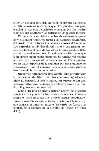 tener un cuidado especial. También queremos equipar al
ministerio con los materiales que ellos puedan usar para
enseñar a sus congregaciones y pautas por las cuales
ellos puedan establecer las normas de las iglesias locales.
     El tema de la santidad se cubre de tal manera que el
libro pueda ser pertinente tanto a las naciones de América
del Norte como a todas las demás naciones del mundo.
Los capítulos se dividen de tal manera que puedan ser
independentes el uno de los otros lo más posible. Esto
permite que el lector consulte solamente a los temas que
le interesen en un cierto momento. Se dan las referencias
a otros capítulos cuando sean necesarias. Por supuesto,
los distintos aspectos de la santidad son tan mutuamente
relacionados que el máximo beneficio se conseguirá al
leer todo el libro como una unidad.
     Queremos agradacer a Roy Gerald, hijo por arreglar
la publicación del libro. También queremos agradecer a
Elton D. Bernard, esposo y padre, por sugerir, organizar,
motivar, editar, promocionar, y, en breve, hacer que este
libro llegue a ser una realidad.
     Este libro nos ha hecho pensar acerca de nuestras
propias vidas y nos ha hecho examinarnos cuidadosa-
mente en muchas areas que a veces hemos descuidado.
Nuestra oración es que le afecte a usted así también, y
que tenga una parte en hacerle “un varón perfecto, a la
medida de la estatura de la plenitud de Cristo” (Efesios
4:13).




                            10
 