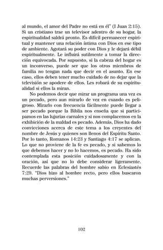 al mundo, el amor del Padre no está en él” (I Juan 2:15).
Si un cristiano trae un televisor adentro de su hogar, la
espiritualidad saldrá pronto. Es difícil permanecer espiri-
tual y mantener una relación íntima con Dios en ese tipo
de ambiente. Agotará su poder con Dios y le dejará débil
espiritualmente. Le influirá sutilmente a tomar la direc-
ción equivocada. Por supuesto, si la cabeza del hogar es
un inconverso, puede ser que los otros miembros de
familia no tengan nada que decir en el asunto. En ese
caso, ellos deben tener mucho cuidado de no dejar que la
televisión se apodere de ellos. Les robará de su espiritu-
alidad si ellos la miran.
    No podemos decir que mirar un programa una vez es
un pecado, pero aun mirarlo de vez en cuando es peli-
groso. Mirarlo con frecuencia fácilmente puede llegar a
ser pecado porque la Biblia nos enseña que si partici-
pamos en las lujurias carnales y si nos complacemos en la
exhibición de la maldad es pecado. Además, Dios ha dado
convicciones acerca de este tema a los creyentes del
nombre de Jesús y quienes son llenos del Espíritu Santo.
Por lo tanto, Romanos 14:23 y Santiago 4:17 se aplican.
Lo que no proviene de la fe es pecado, y si sabemos lo
que debemos hacer y no lo hacemos, es pecado. Ha sido
contemplada esta posición cuidadosamente y con la
oración, así que no lo debe considerar ligeramente.
Recuerde las palabras del hombre sabio en Eclesiastés
7:29. “Dios hizo al hombre recto, pero ellos buscaron
muchas perversiones.”




                           102
 