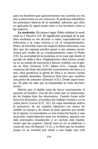 para los hombres que aparentemente esa cuestión no era
una controversia en ese entonces. Si podemos identificar
los principios básicos de la santidad, sabemos que ellos
se aplicarán de igual modo tanto a los hombres como a
las mujeres.
    La modestia. En primer lugar, Pablo enfatiza la mod-
estia en I Timoteo 2:9. El significado principal de la pal-
abra modestia es ser decente o casto, especialmente en
referencia a la ropa externa y en el comportamiento.
Pedro, al describir cómo las mujeres deben adornarse, nos
dice que las esposas pueden ganar a sus esposos incon-
versos por medio de su comportamiento casto (I Pedro
3:2). La necesidad de la modestia en la ropa rige desde el
pecado de Adán y Eva. Originalmente ellos fueron cread-
os en un estado de inocencia y fueron vestidos con la glo-
ria de Dios (Génesis 2:25, Salmo 8:5). Cuando ellos
comieron del fruto del arbol del conocimiento del bien y el
mal, ellos perdieron la gloria de Dios y se dieron cuenta
que estaban desnudos. Entonces Dios tuvo que vestirles
con pieles de animales (Génesis 3:21). Desde aquel tiem-
po, Su plan ha sido que la humanidad se vista decente-
mente.
    Nótese que el diablo trata de hacer exactamente el
opuesto al hombre. Una de las cosas que el endemonia-
do de Gadara hizo fue desvestirse. Cuando Jesús echó
fuera los demonios, el hombre fue hallado vestido y en su
cabal juicio (Lucas 8:27, 35). La ropa inmodesta indica
la presencia de un espíritu lujurioso—un deseo de
exhibir al cuerpo y de atraer al sexo opuesto por medio
de la lujuria. La inmodestia es una tentación fuerte y una
atracción, especialmente para los hombres, quienes son
más orientados visualmente y se excitan más rapida-
mente que las mujeres. David cayó en en el adulterio a
causa de esto (II Samuel 11:2), y es fácil que un hombre
peque en su corazón por mirar a una mujer que está

                           104
 