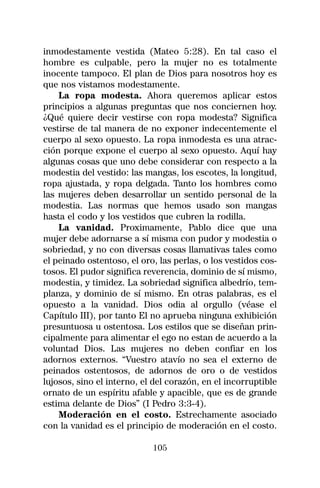 inmodestamente vestida (Mateo 5:28). En tal caso el
hombre es culpable, pero la mujer no es totalmente
inocente tampoco. El plan de Dios para nosotros hoy es
que nos vistamos modestamente.
    La ropa modesta. Ahora queremos aplicar estos
principios a algunas preguntas que nos conciernen hoy.
¿Qué quiere decir vestirse con ropa modesta? Significa
vestirse de tal manera de no exponer indecentemente el
cuerpo al sexo opuesto. La ropa inmodesta es una atrac-
ción porque expone el cuerpo al sexo opuesto. Aquí hay
algunas cosas que uno debe considerar con respecto a la
modestia del vestido: las mangas, los escotes, la longitud,
ropa ajustada, y ropa delgada. Tanto los hombres como
las mujeres deben desarrollar un sentido personal de la
modestia. Las normas que hemos usado son mangas
hasta el codo y los vestidos que cubren la rodilla.
    La vanidad. Proximamente, Pablo dice que una
mujer debe adornarse a sí misma con pudor y modestia o
sobriedad, y no con diversas cosas llamativas tales como
el peinado ostentoso, el oro, las perlas, o los vestidos cos-
tosos. El pudor significa reverencia, dominio de sí mismo,
modestia, y timidez. La sobriedad significa albedrío, tem-
planza, y dominio de sí mismo. En otras palabras, es el
opuesto a la vanidad. Dios odia al orgullo (véase el
Capítulo III), por tanto El no aprueba ninguna exhibición
presuntuosa u ostentosa. Los estilos que se diseñan prin-
cipalmente para alimentar el ego no estan de acuerdo a la
voluntad Dios. Las mujeres no deben confiar en los
adornos externos. “Vuestro atavío no sea el externo de
peinados ostentosos, de adornos de oro o de vestidos
lujosos, sino el interno, el del corazón, en el incorruptible
ornato de un espíritu afable y apacible, que es de grande
estima delante de Dios” (I Pedro 3:3-4).
    Moderación en el costo. Estrechamente asociado
con la vanidad es el principio de moderación en el costo.

                            105
 